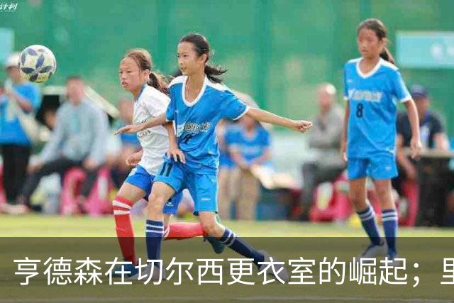 亨德森在切尔西更衣室的崛起；里斯·詹姆斯膝盖遇轻微损伤